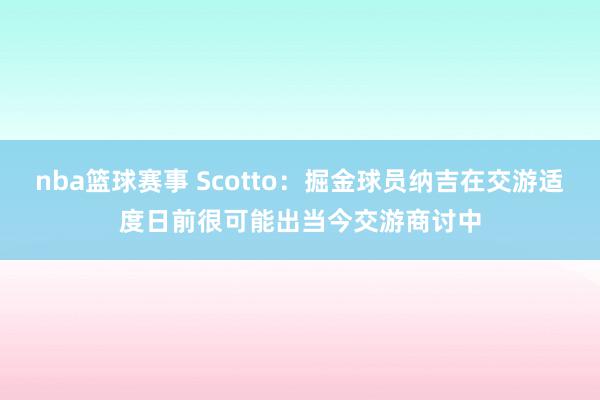 nba篮球赛事 Scotto：掘金球员纳吉在交游适度日前很可能出当今交游商讨中