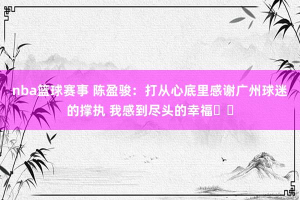 nba篮球赛事 陈盈骏：打从心底里感谢广州球迷的撑执 我感到尽头的幸福❤️