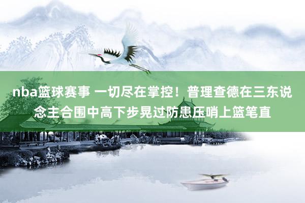 nba篮球赛事 一切尽在掌控！普理查德在三东说念主合围中高下步晃过防患压哨上篮笔直