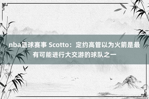 nba篮球赛事 Scotto：定约高管以为火箭是最有可能进行大交游的球队之一