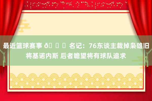 最近篮球赛事 👀名记：76东谈主裁掉枭雄旧将基诺内斯 后者瞻望将有球队追求