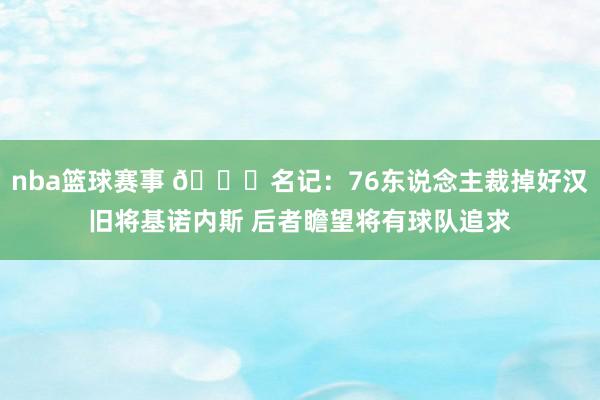 nba篮球赛事 👀名记：76东说念主裁掉好汉旧将基诺内斯 后者瞻望将有球队追求