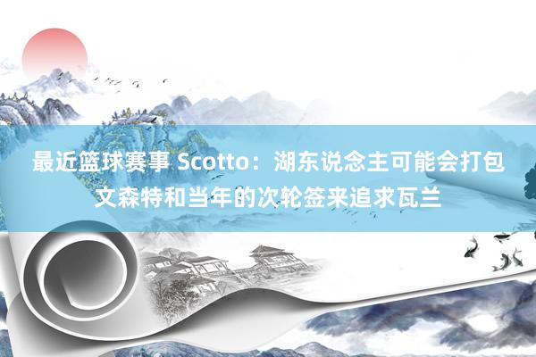 最近篮球赛事 Scotto：湖东说念主可能会打包文森特和当年的次轮签来追求瓦兰