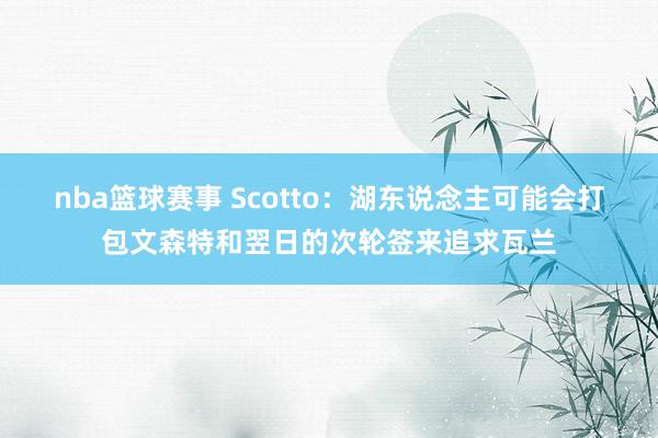 nba篮球赛事 Scotto：湖东说念主可能会打包文森特和翌日的次轮签来追求瓦兰