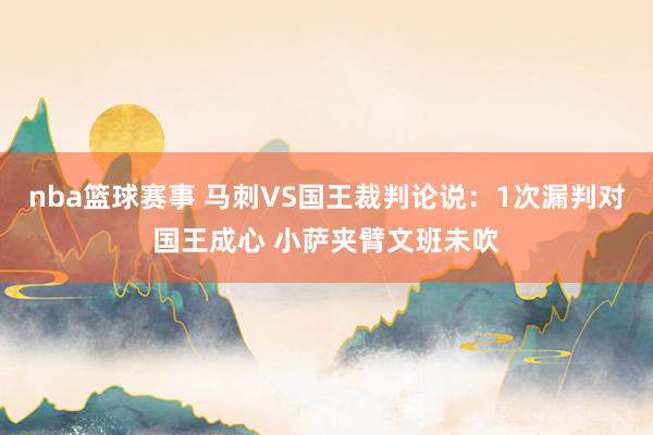 nba篮球赛事 马刺VS国王裁判论说：1次漏判对国王成心 小萨夹臂文班未吹