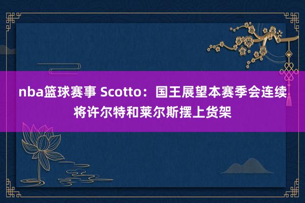 nba篮球赛事 Scotto：国王展望本赛季会连续将许尔特和莱尔斯摆上货架