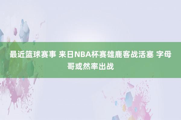 最近篮球赛事 来日NBA杯赛雄鹿客战活塞 字母哥或然率出战