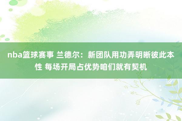 nba篮球赛事 兰德尔：新团队用功弄明晰彼此本性 每场开局占优势咱们就有契机